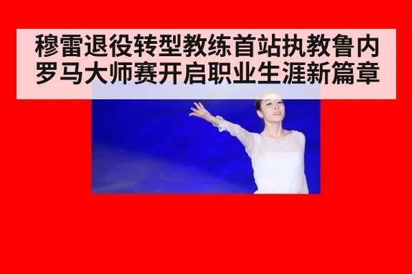 穆雷退役转型教练首站执教鲁内罗马大师赛开启职业生涯新篇章